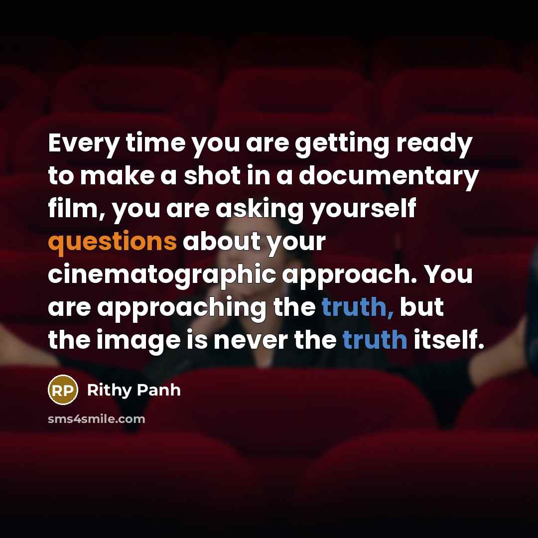 “Every time you are getting ready to make a shot in a documentary film, you are asking yourself questions about your cinematographic approach. You are approaching the truth, but the image is never the truth itself.” quote by Rithy Panh