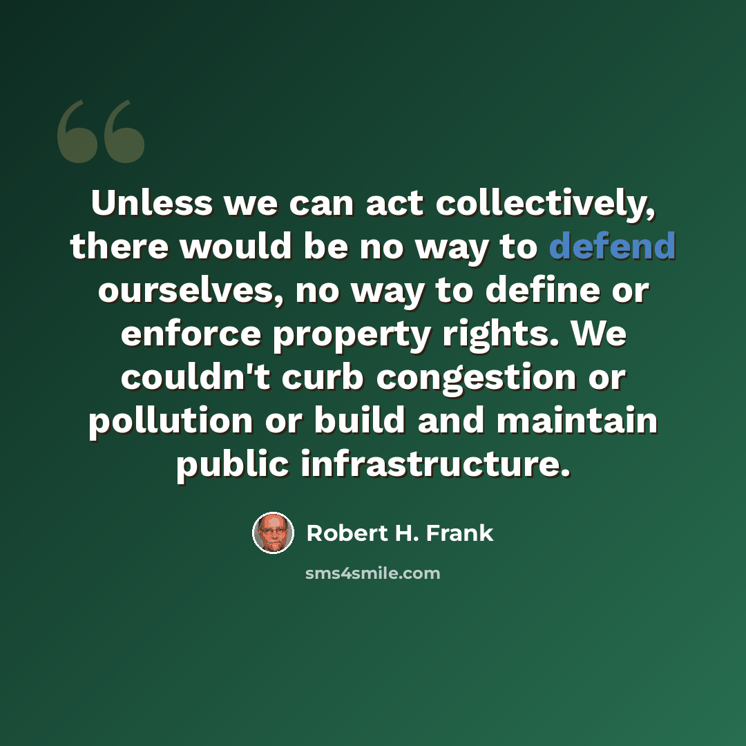 “Unless we can act collectively, there would be no way to defend ourselves, no way to define or enforce property rights. We couldn't curb congestion or pollution or build and maintain public infrastructure.” quote by Robert H. Frank