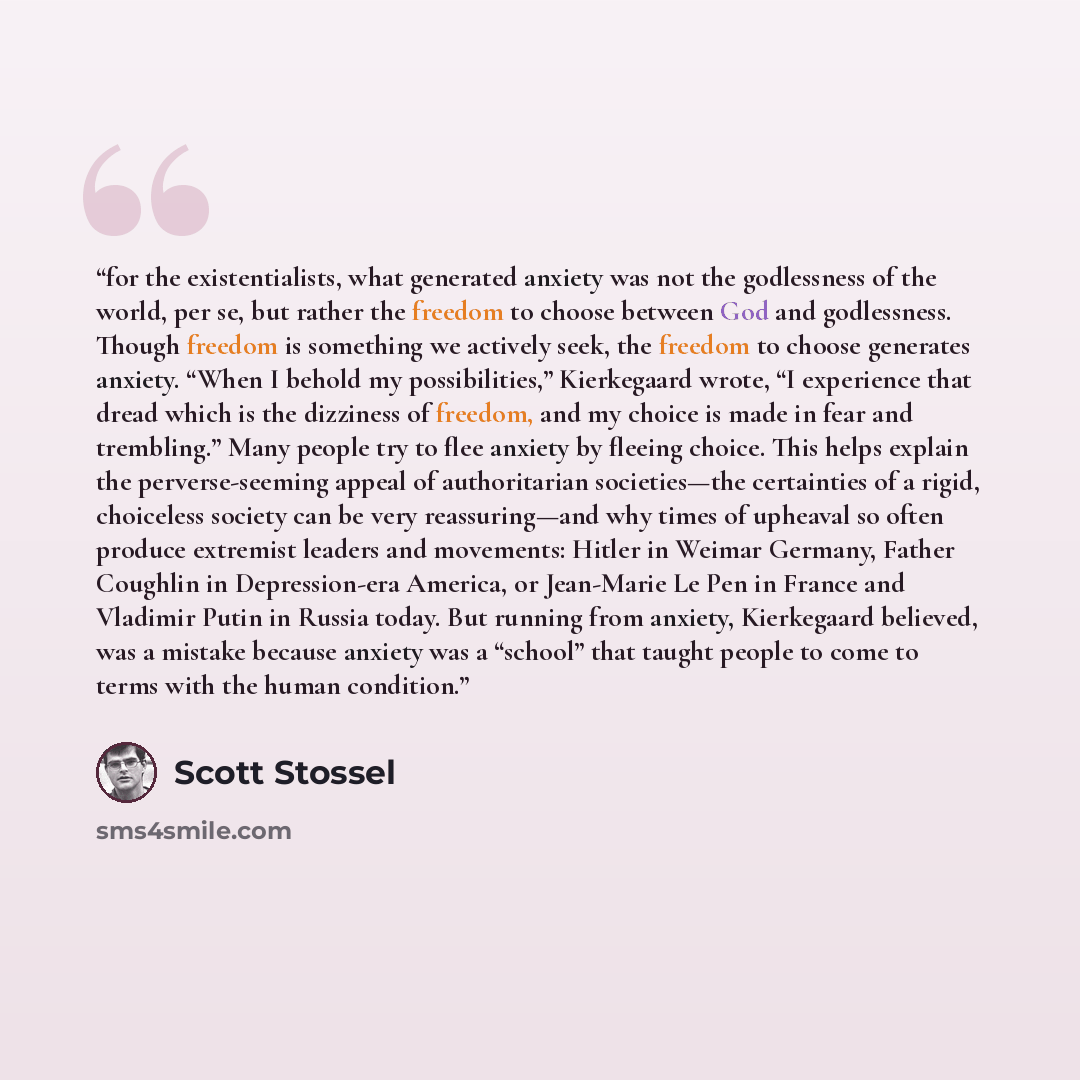 “for the existentialists, what generated anxiety was not the godlessness of the world, per se, but rather the freedom to choose between God and godlessness. Though freedom is something we actively seek, the freedom to choose generates anxiety. “When I behold my possibilities,” Kierkegaard wrote, “I…” quote by Scott Stossel