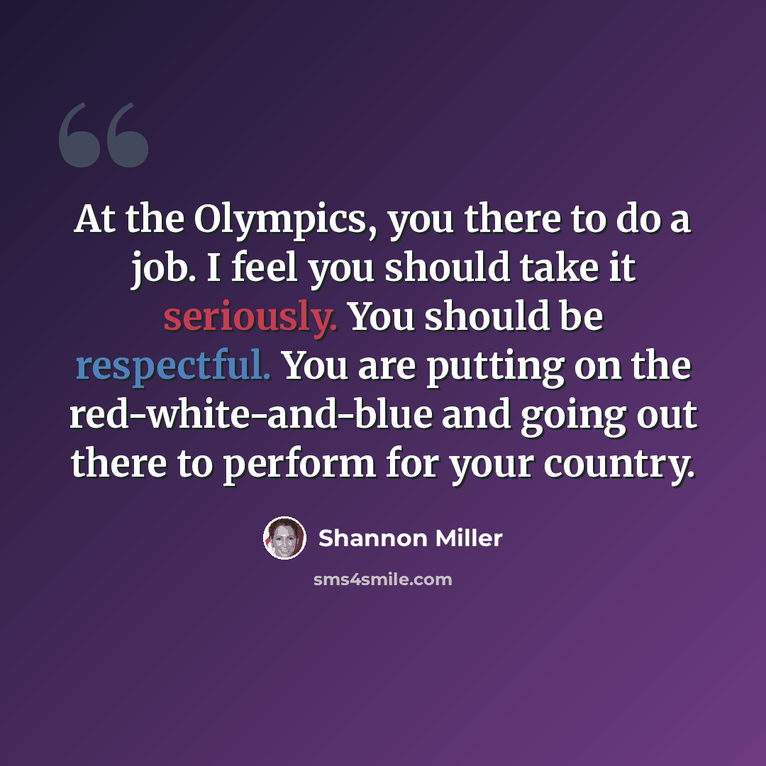 “At the Olympics, you there to do a job. I feel you should take it seriously. You should be respectful. You are putting on the red-white-and-blue and going out there to perform for your country.” quote by Shannon Miller