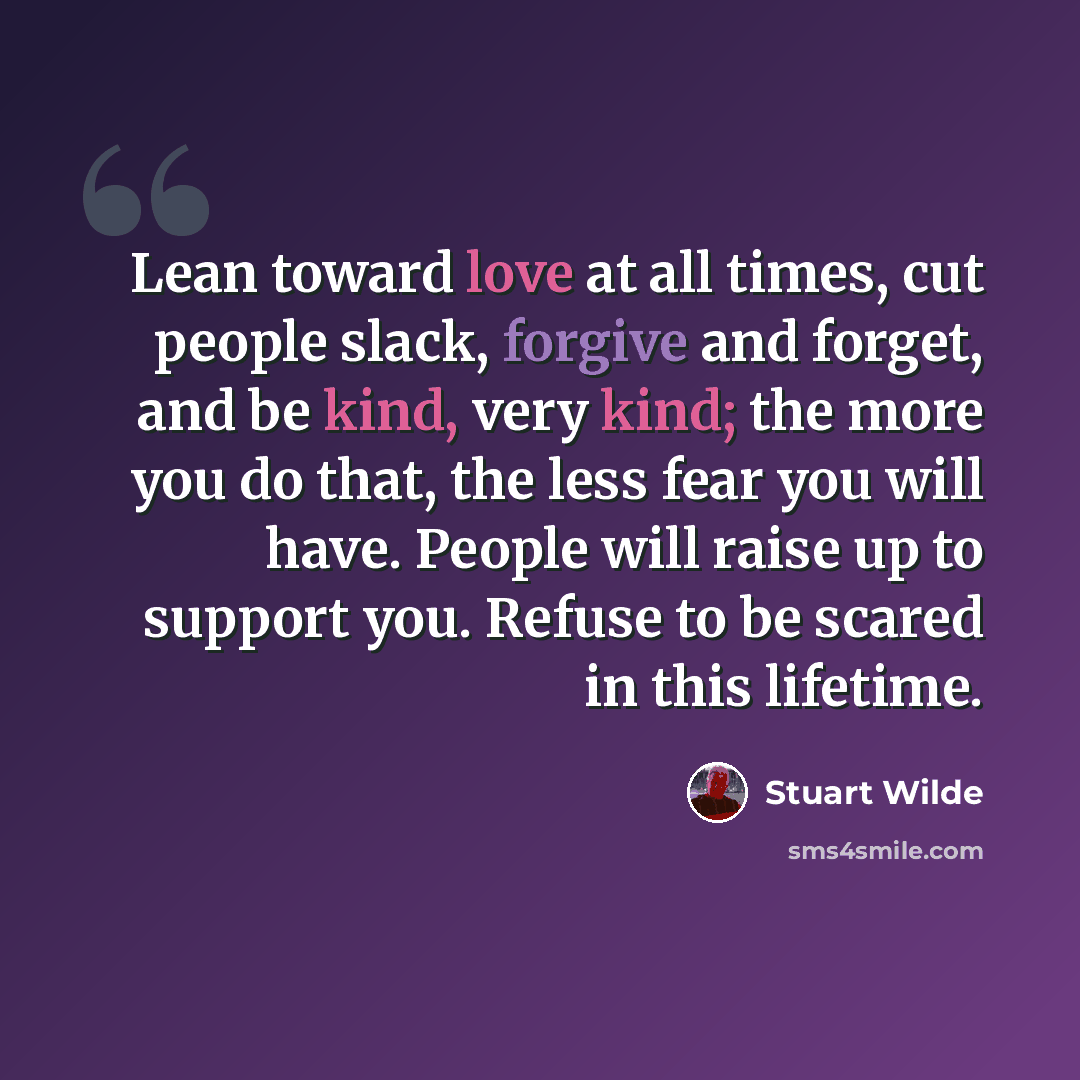 “Lean toward love at all times, cut people slack, forgive and forget, and be kind, very kind; the more you do that, the less fear you will have. People will raise up to support you. Refuse to be scared in this lifetime.” quote by Stuart Wilde