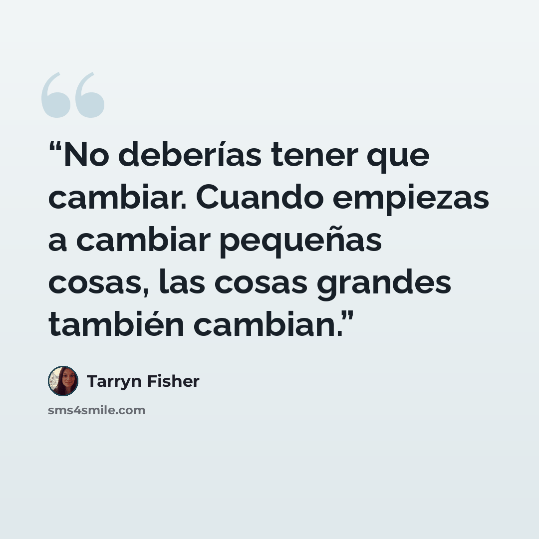 “No deberías tener que cambiar. Cuando empiezas a cambiar pequeñas cosas, las cosas grandes también cambian.” quote by Tarryn Fisher