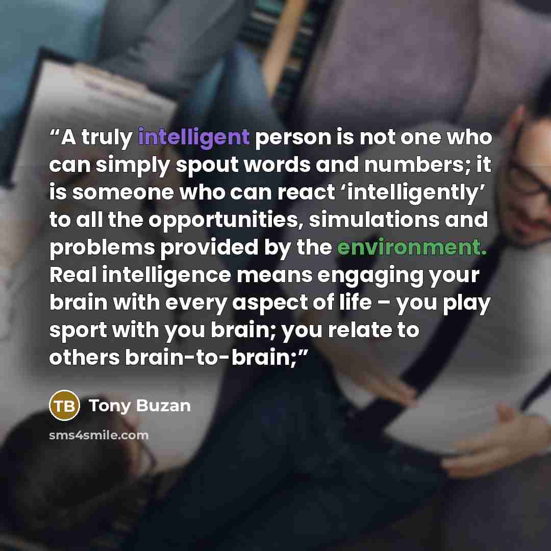 “A truly intelligent person is not one who can simply spout words and numbers; it is someone who can react ‘intelligently’ to all the opportunities, simulations and problems provided by the environment. Real intelligence means engaging your brain with every aspect of life – you play sport with you…” quote by Tony Buzan