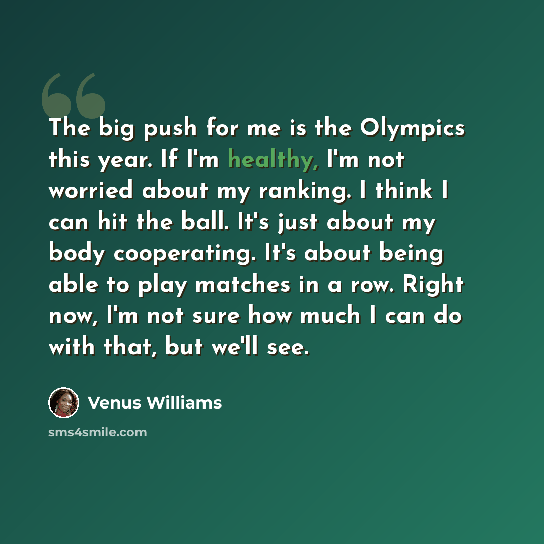“The big push for me is the Olympics this year. If I'm healthy, I'm not worried about my ranking. I think I can hit the ball. It's just about my body cooperating. It's about being able to play matches in a row. Right now, I'm not sure how much I can do with that, but we'll see.” quote by Venus Williams