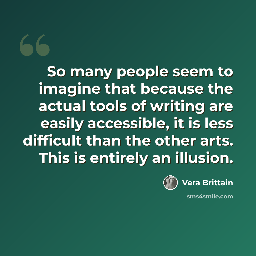 “So many people seem to imagine that because the actual tools of writing are easily accessible, it is less difficult than the other arts. This is entirely an illusion.” quote by Vera Brittain