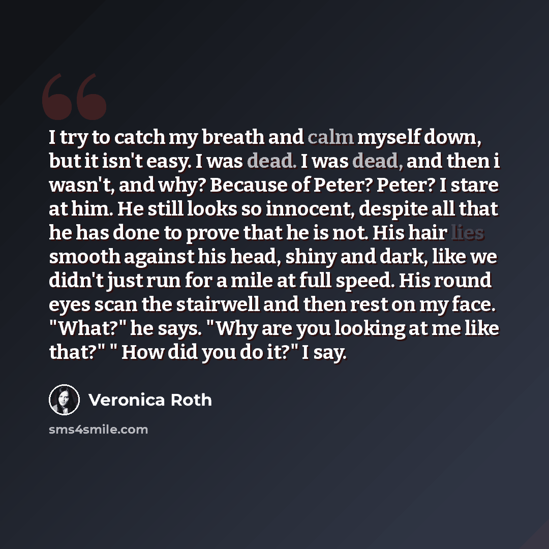 “I try to catch my breath and calm myself down, but it isn't easy. I was dead. I was dead, and then i wasn't, and why? Because of Peter? Peter? I stare at him. He still looks so innocent, despite all that he has done to prove that he is not. His hair lies smooth against his head, shiny and dark…” quote by Veronica Roth