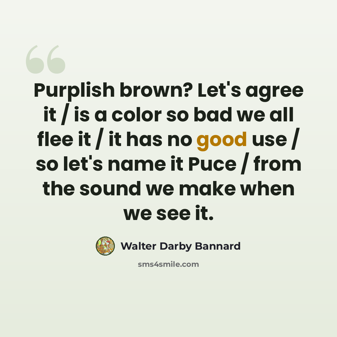 “Purplish brown? Let's agree it / is a color so bad we all flee it / it has no good use / so let's name it Puce / from the sound we make when we see it.” quote by Walter Darby Bannard