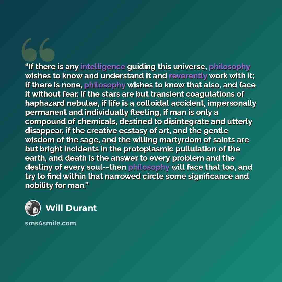 “If there is any intelligence guiding this universe, philosophy wishes to know and understand it and reverently work with it; if there is none, philosophy wishes to know that also, and face it without fear. If the stars are but transient coagulations of haphazard nebulae, if life is a colloidal…” quote by Will Durant