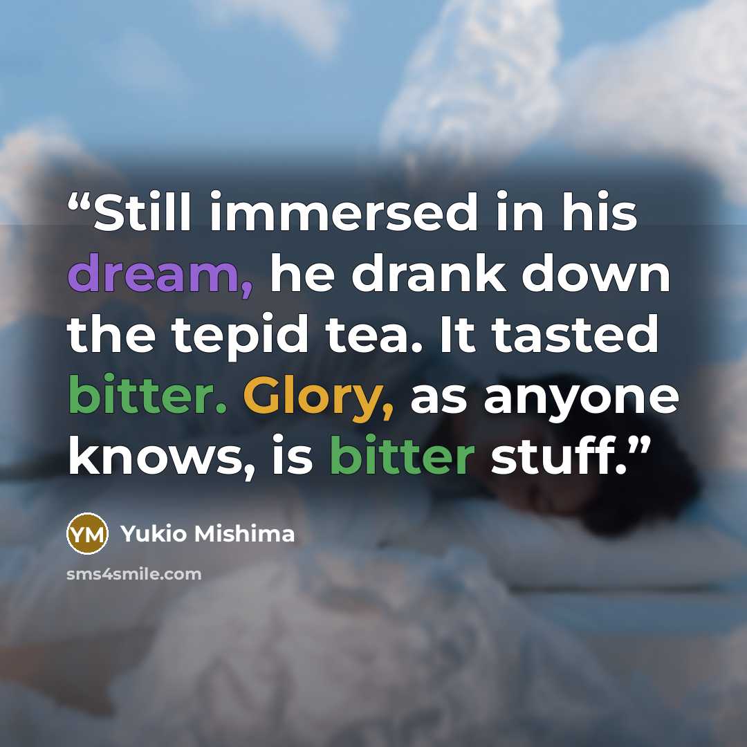 “Still immersed in his dream, he drank down the tepid tea. It tasted bitter. Glory, as anyone knows, is bitter stuff.” quote by Yukio Mishima