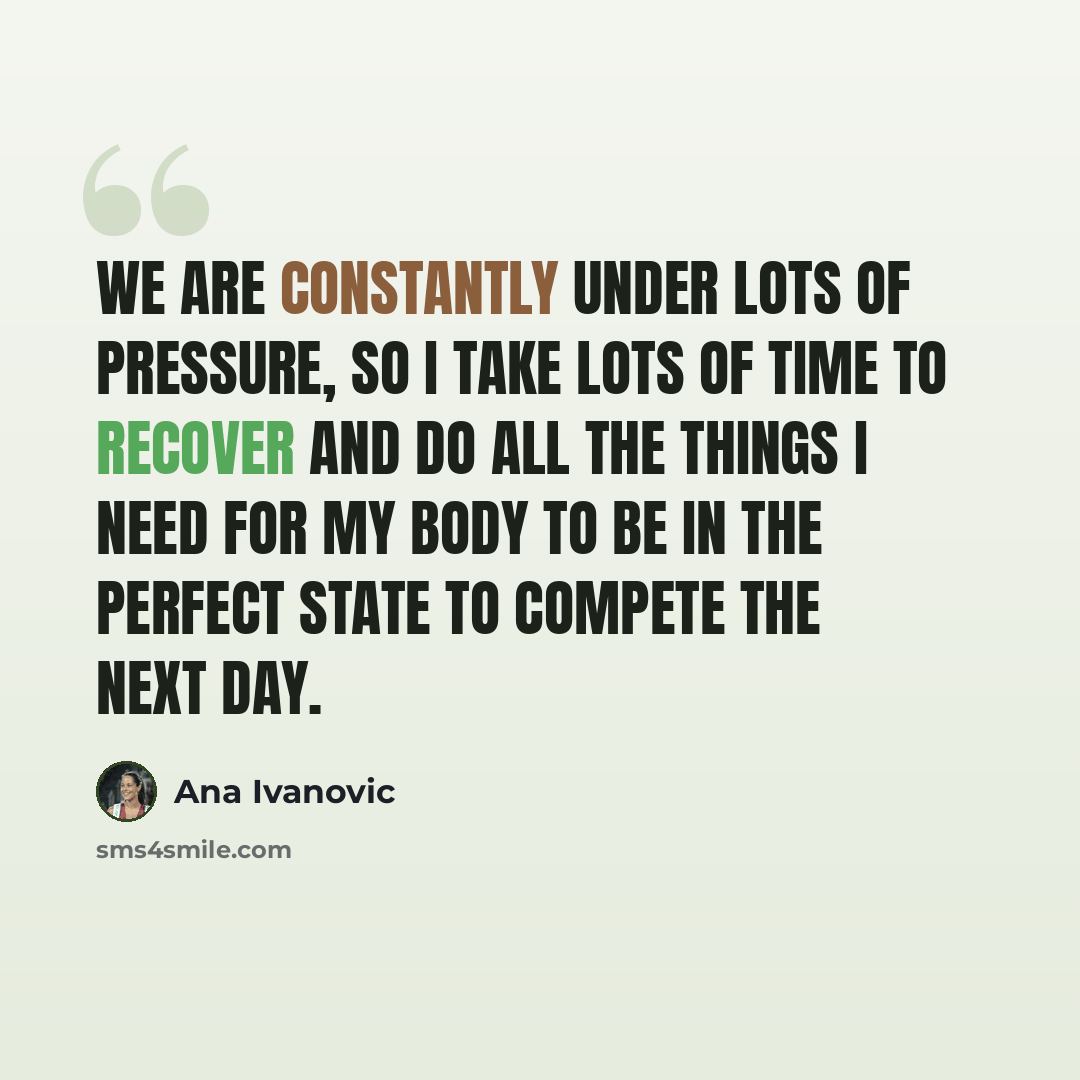 “We are constantly under lots of pressure, so I take lots of time to recover and do all the things I need for my body to be in the perfect state to compete the next day.” quote by Ana Ivanovic