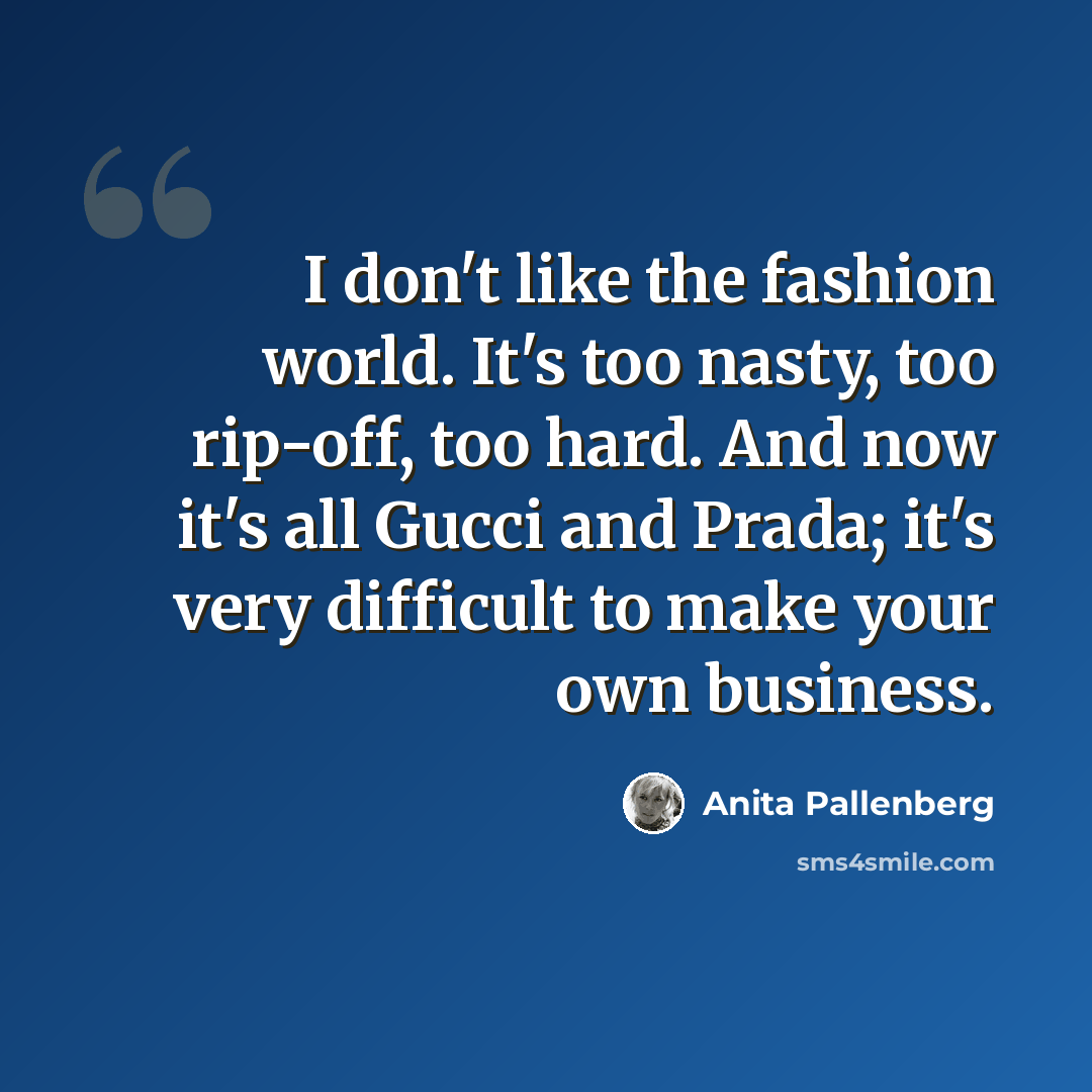 “I don't like the fashion world. It's too nasty, too rip-off, too hard. And now it's all Gucci and Prada; it's very difficult to make your own business.” quote by Anita Pallenberg