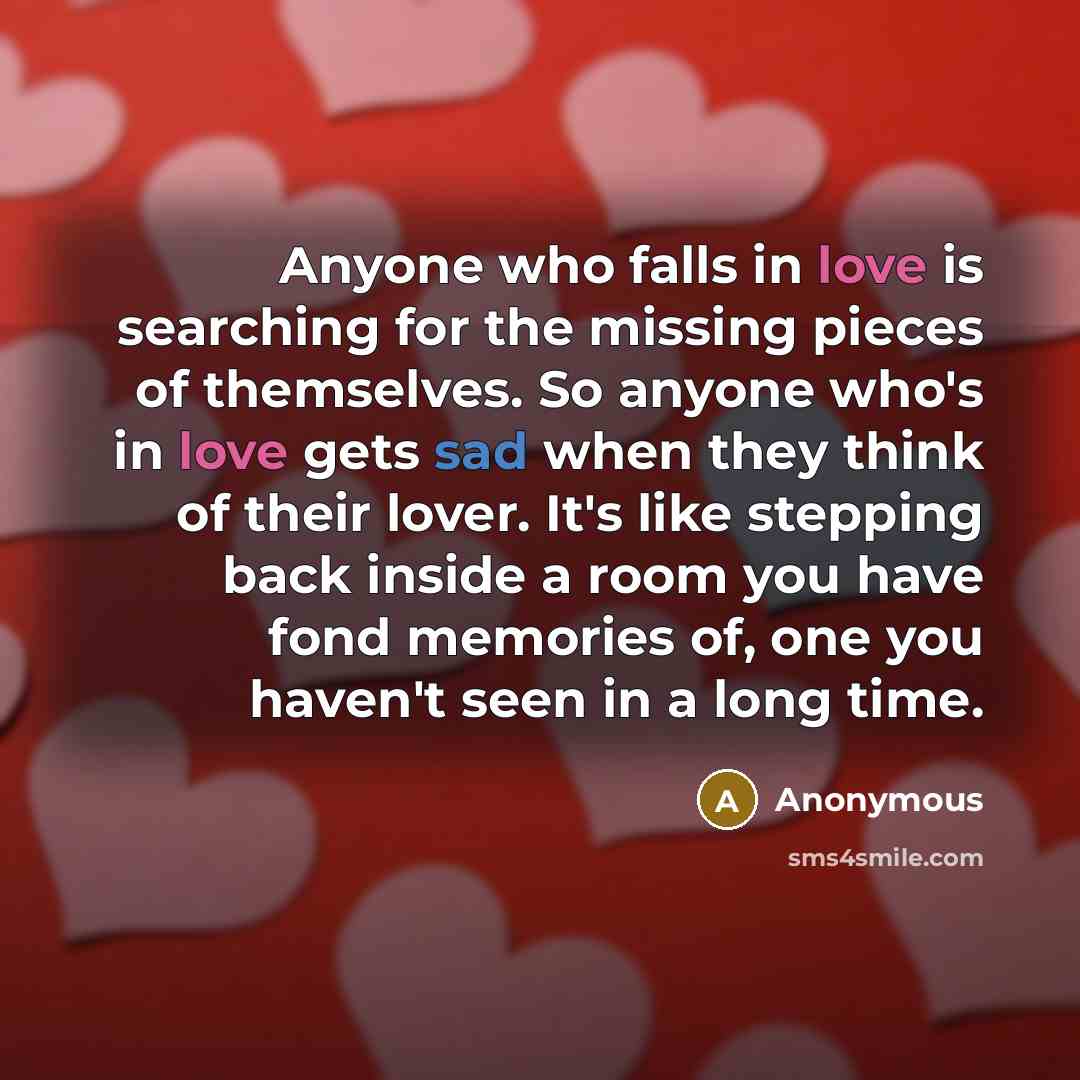“Anyone who falls in love is searching for the missing pieces of themselves. So anyone who's in love gets sad when they think of their lover. It's like stepping back inside a room you have fond memories of, one you haven't seen in a long time.” quote by Anonymous