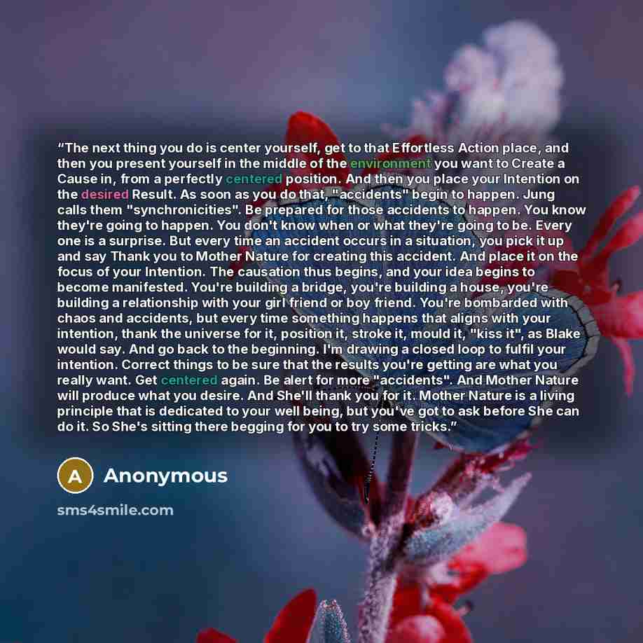 “The next thing you do is center yourself, get to that Effortless Action place, and then you present yourself in the middle of the environment you want to Create a Cause in, from a perfectly centered position. And then you place your Intention on the desired Result. As soon as you do that…” quote by Anonymous