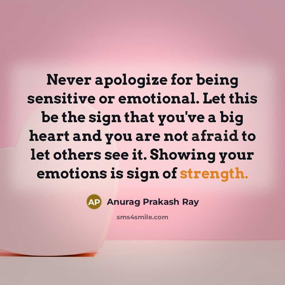 “Never apologize for being sensitive or emotional. Let this be the sign that you've a big heart and you are not afraid to let others see it. Showing your emotions is sign of strength.” quote by Anurag Prakash Ray