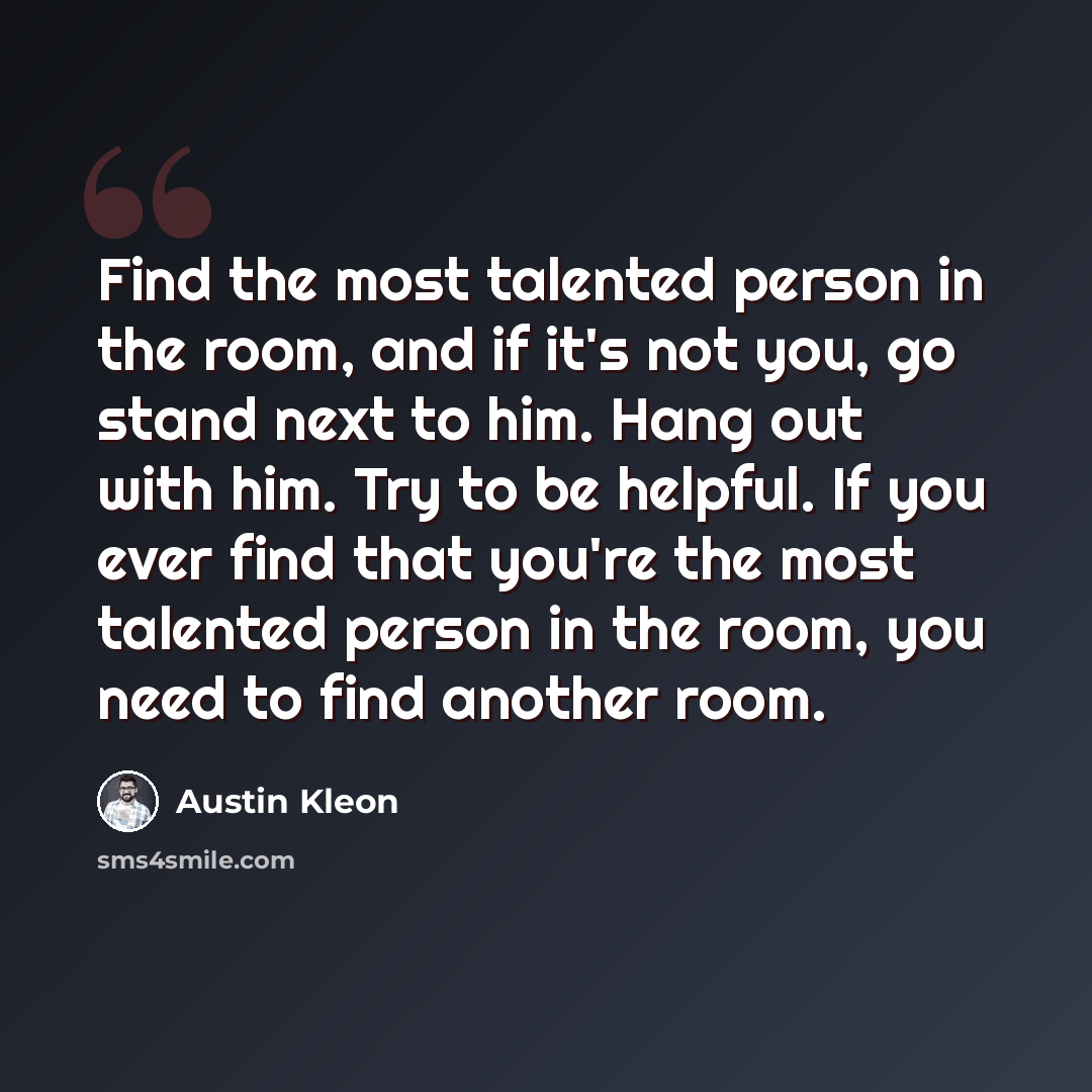 “Find the most talented person in the room, and if it's not you, go stand next to him. Hang out with him. Try to be helpful. If you ever find that you're the most talented person in the room, you need to find another room.” quote by Austin Kleon
