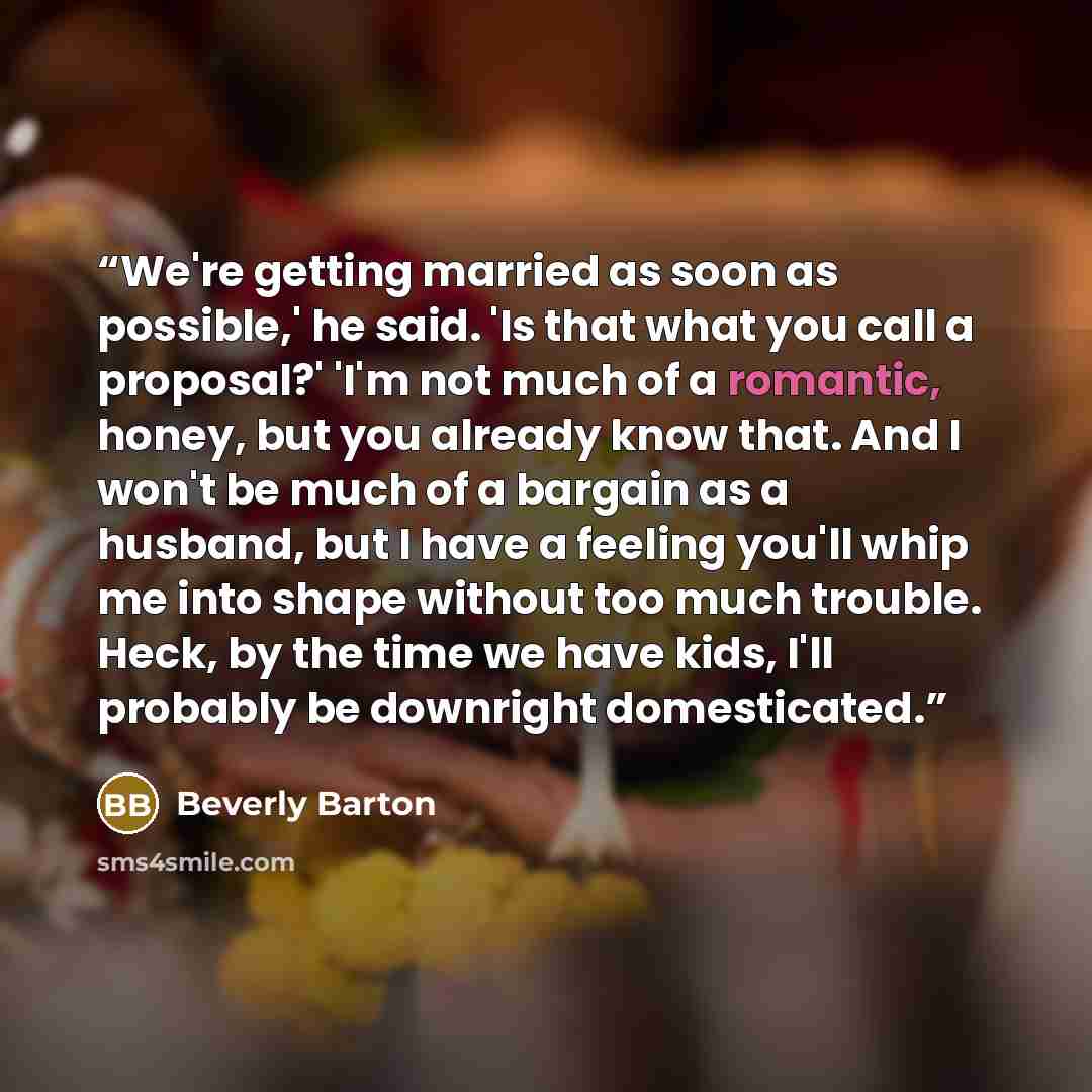 “We're getting married as soon as possible,' he said. 'Is that what you call a proposal?' 'I'm not much of a romantic, honey, but you already know that. And I won't be much of a bargain as a husband, but I have a feeling you'll whip me into shape without too much trouble. Heck, by the time we have…” quote by Beverly Barton