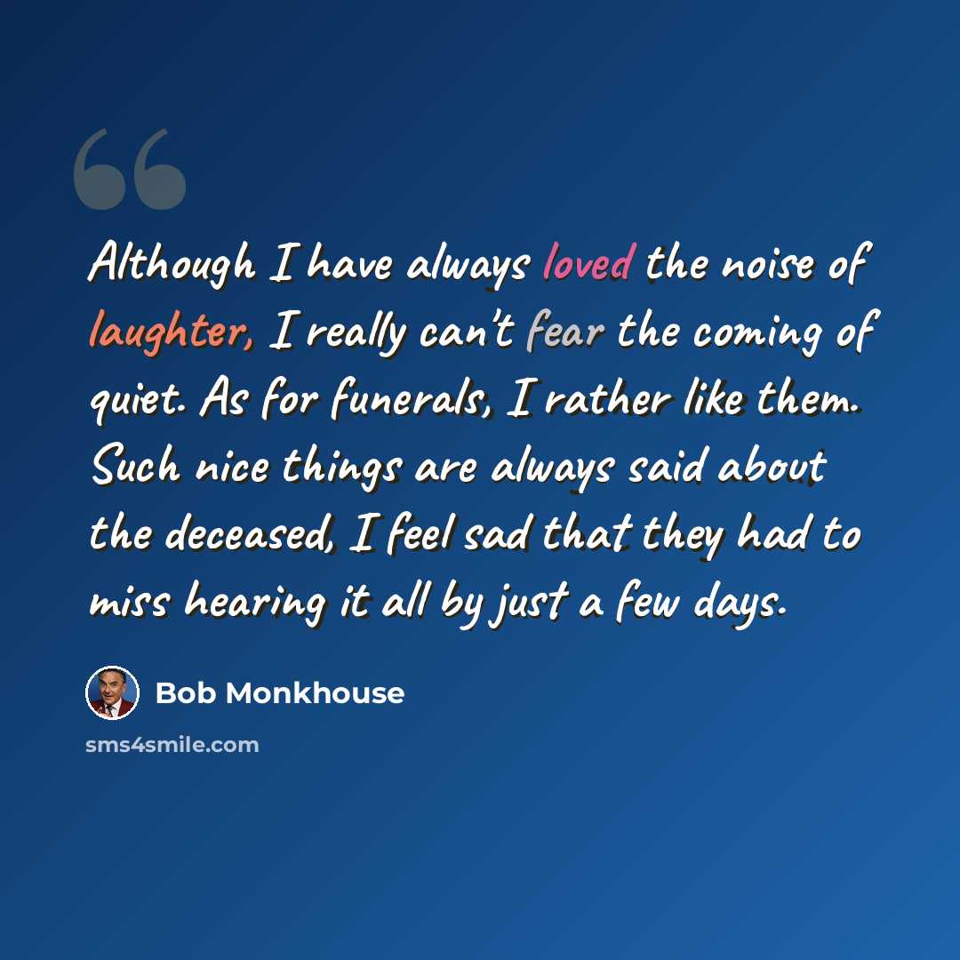 “Although I have always loved the noise of laughter, I really can't fear the coming of quiet. As for funerals, I rather like them. Such nice things are always said about the deceased, I feel sad that they had to miss hearing it all by just a few days.” quote by Bob Monkhouse