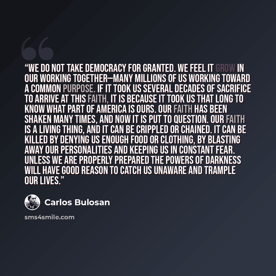 “We do not take democracy for granted. We feel it grow in our working together—many millions of us working toward a common purpose. If it took us several decades of sacrifice to arrive at this faith, it is because it took us that long to know what part of America is ours. Our faith has been shaken…” quote by Carlos Bulosan