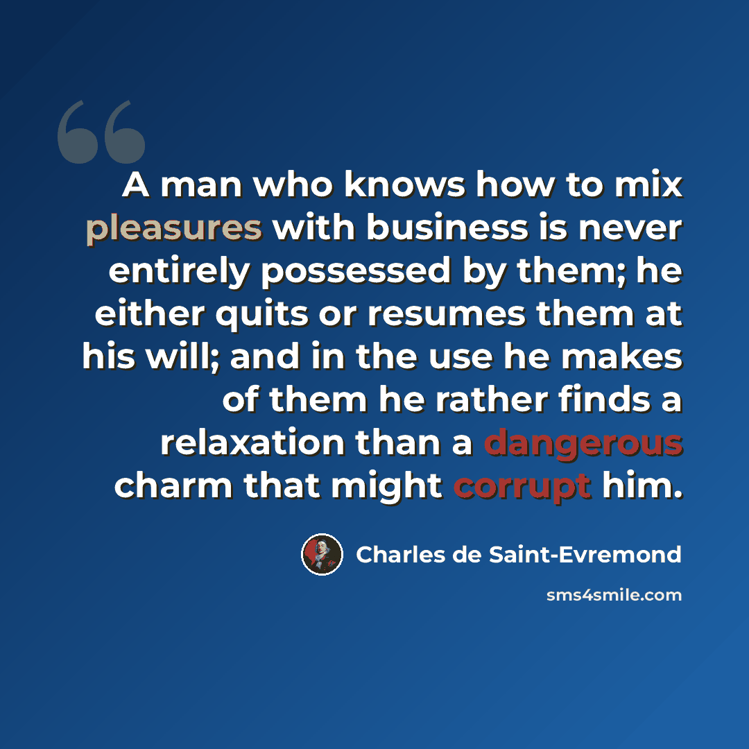 “A man who knows how to mix pleasures with business is never entirely possessed by them; he either quits or resumes them at his will; and in the use he makes of them he rather finds a relaxation than a dangerous charm that might corrupt him.” quote by Charles de Saint-Evremond
