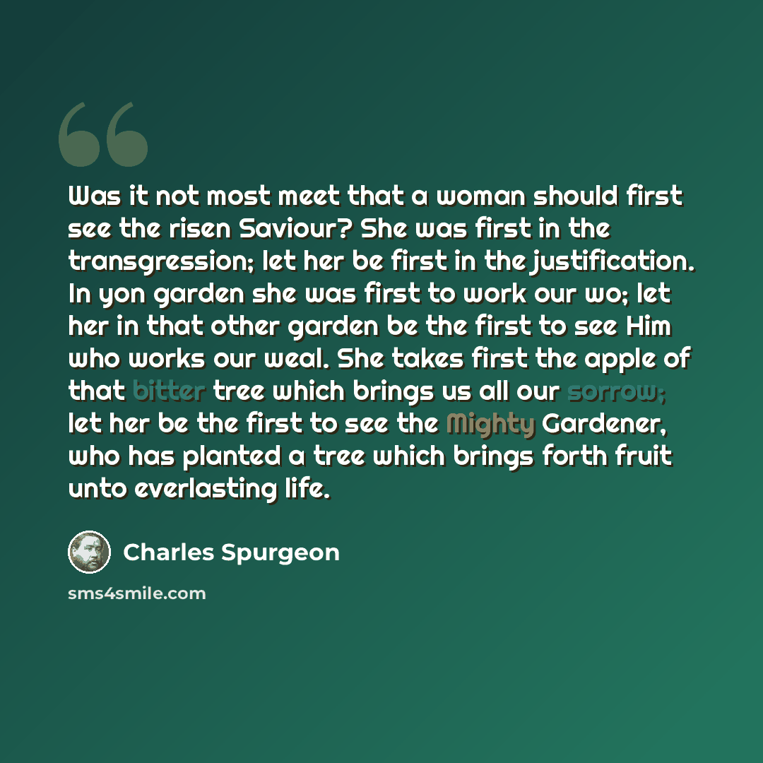 “Was it not most meet that a woman should first see the risen Saviour? She was first in the transgression; let her be first in the justification. In yon garden she was first to work our wo; let her in that other garden be the first to see Him who works our weal. She takes first the apple of that…” quote by Charles Spurgeon