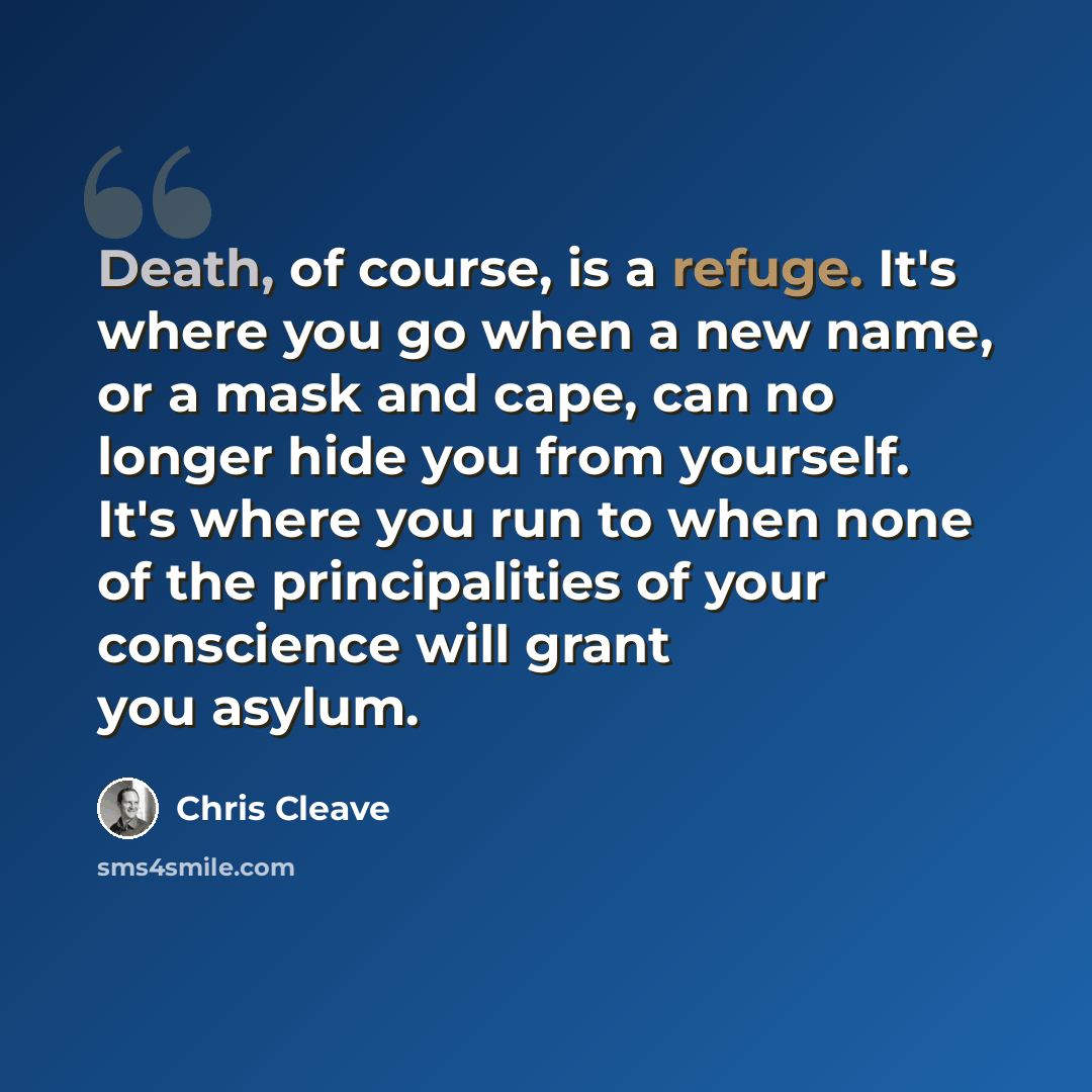 “Death, of course, is a refuge. It's where you go when a new name, or a mask and cape, can no longer hide you from yourself. It's where you run to when none of the principalities of your conscience will grant you asylum.” quote by Chris Cleave