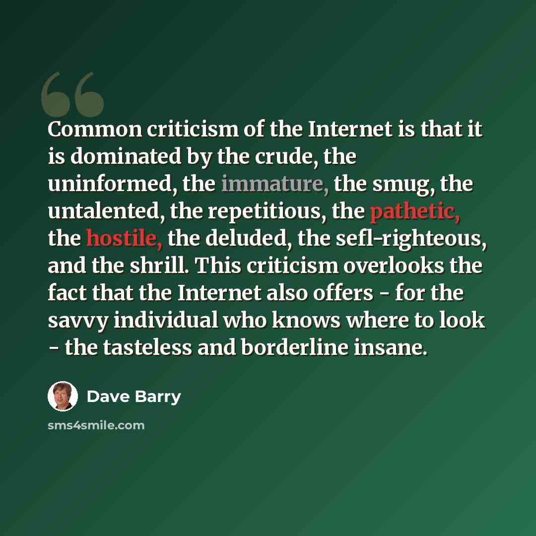 “Common criticism of the Internet is that it is dominated by the crude, the uninformed, the immature, the smug, the untalented, the repetitious, the pathetic, the hostile, the deluded, the sefl-righteous, and the shrill. This criticism overlooks the fact that the Internet also offers - for the…” quote by Dave Barry