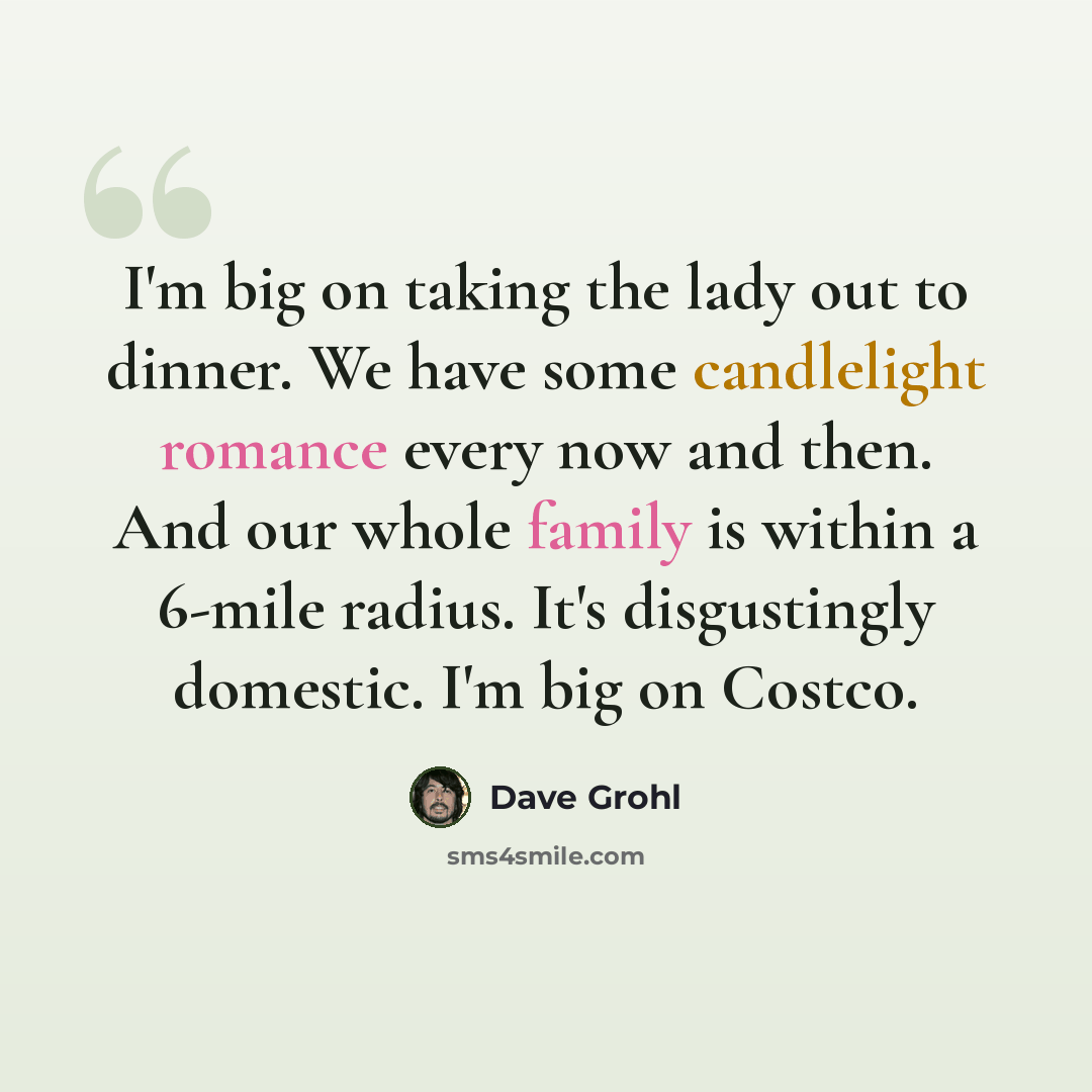 “I'm big on taking the lady out to dinner. We have some candlelight romance every now and then. And our whole family is within a 6-mile radius. It's disgustingly domestic. I'm big on Costco.” quote by Dave Grohl