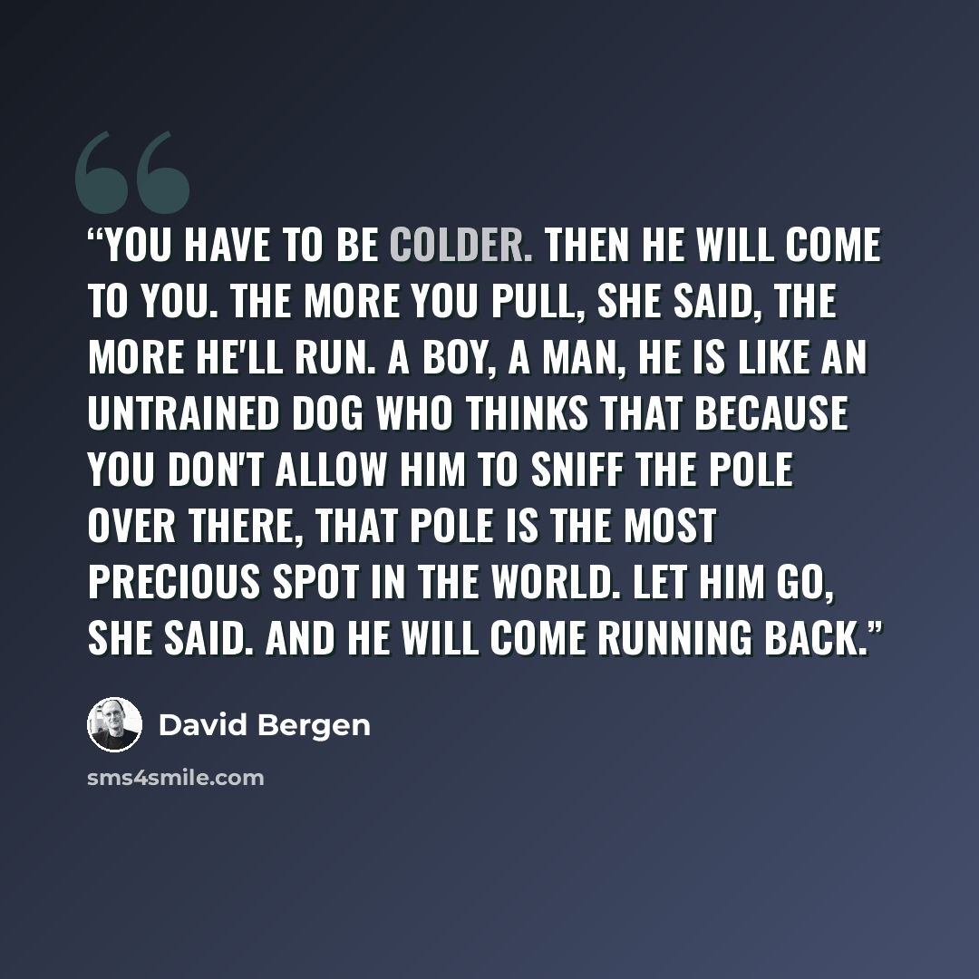 “You have to be colder. Then he will come to you. The more you pull, she said, the more he'll run. A boy, a man, he is like an untrained dog who thinks that because you don't allow him to sniff the pole over there, that pole is the most precious spot in the world. Let him go, she said. And he will…” quote by David Bergen
