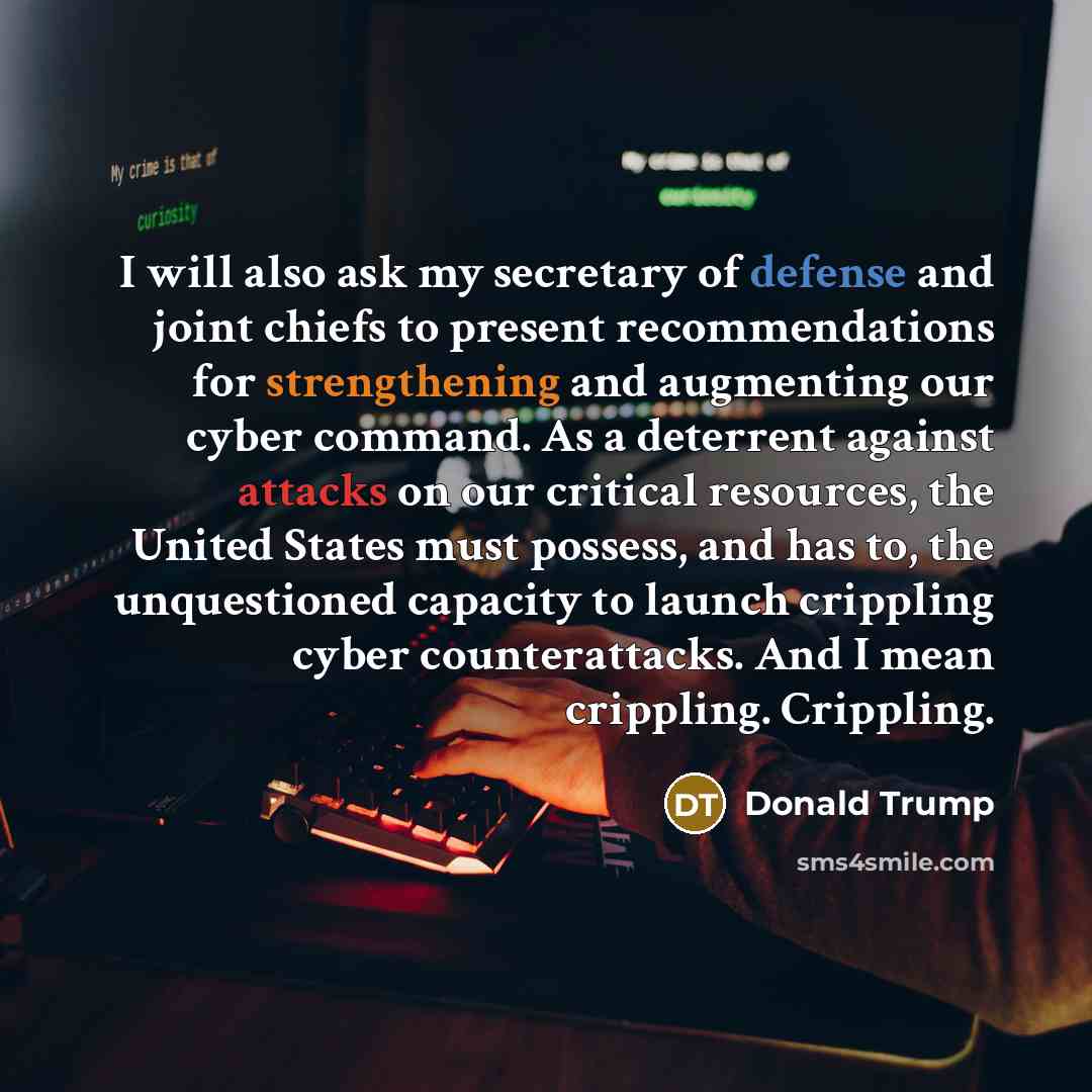 “I will also ask my secretary of defense and joint chiefs to present recommendations for strengthening and augmenting our cyber command. As a deterrent against attacks on our critical resources, the United States must possess, and has to, the unquestioned capacity to launch crippling cyber…” quote by Donald Trump