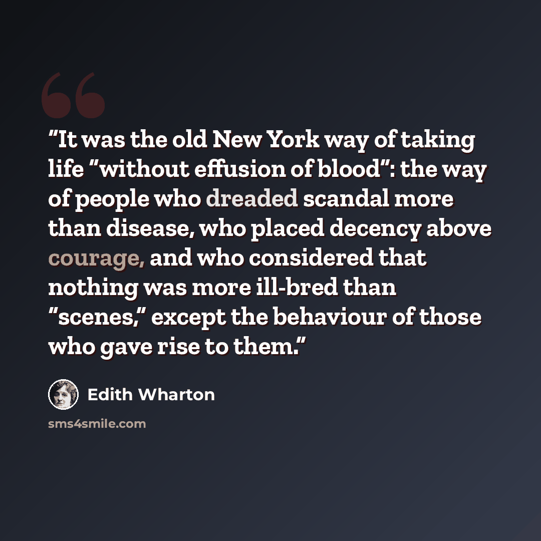 “It was the old New York way of taking life “without effusion of blood”: the way of people who dreaded scandal more than disease, who placed decency above courage, and who considered that nothing was more ill-bred than “scenes,” except the behaviour of those who gave rise to them.” quote by Edith Wharton