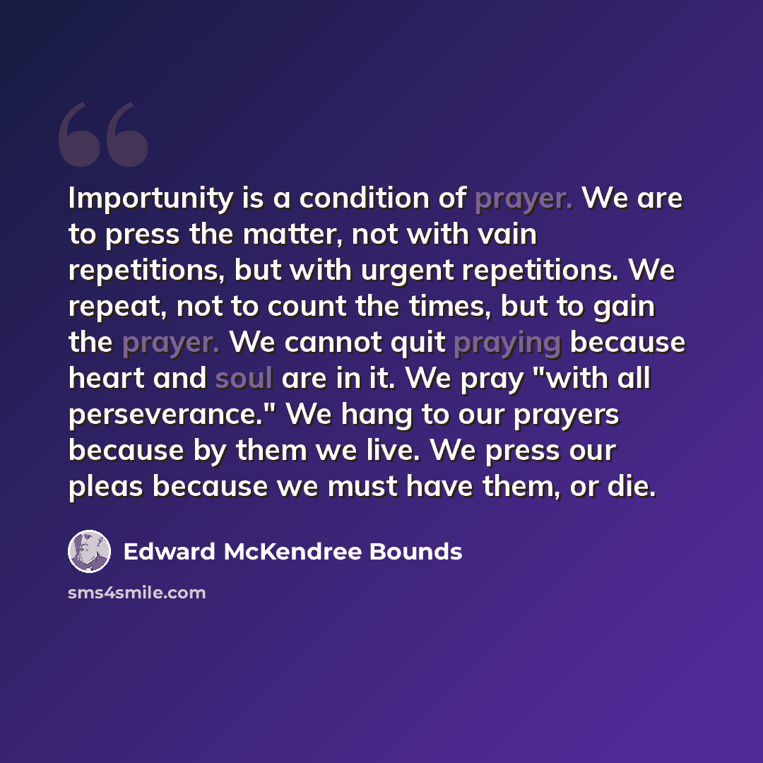 “Importunity is a condition of prayer. We are to press the matter, not with vain repetitions, but with urgent repetitions. We repeat, not to count the times, but to gain the prayer. We cannot quit praying because heart and soul are in it. We pray "with all perseverance." We hang to our prayers…” quote by Edward McKendree Bounds