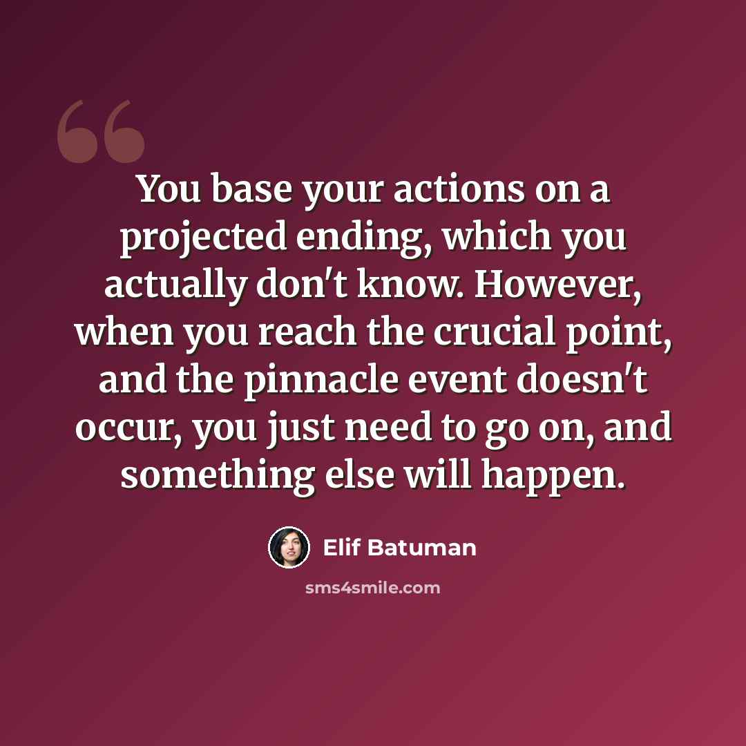 “You base your actions on a projected ending, which you actually don't know. However, when you reach the crucial point, and the pinnacle event doesn't occur, you just need to go on, and something else will happen.” quote by Elif Batuman