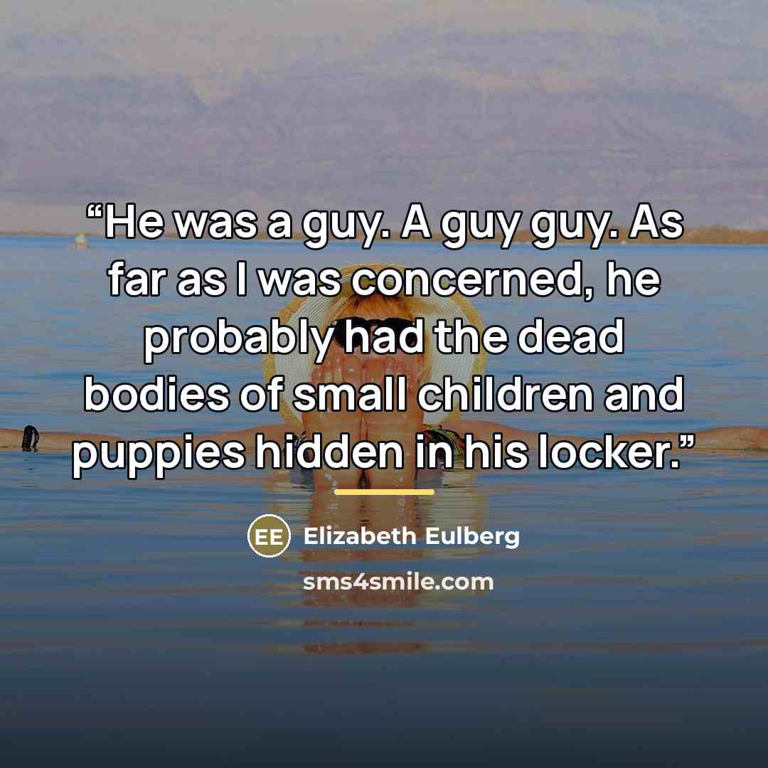 “He was a guy. A guy guy. As far as I was concerned, he probably had the dead bodies of small children and puppies hidden in his locker.” quote by Elizabeth Eulberg