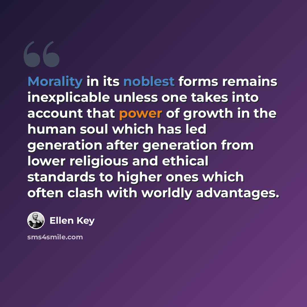 “Morality in its noblest forms remains inexplicable unless one takes into account that power of growth in the human soul which has led generation after generation from lower religious and ethical standards to higher ones which often clash with worldly advantages.” quote by Ellen Key
