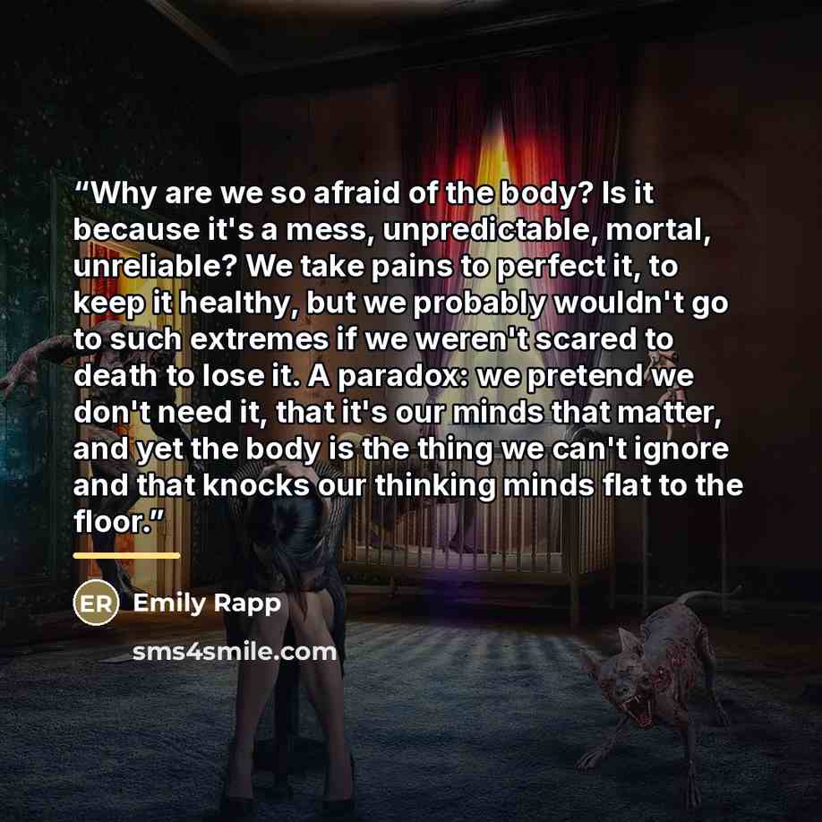 “Why are we so afraid of the body? Is it because it's a mess, unpredictable, mortal, unreliable? We take pains to perfect it, to keep it healthy, but we probably wouldn't go to such extremes if we weren't scared to death to lose it. A paradox: we pretend we don't need it, that it's our minds that…” quote by Emily Rapp
