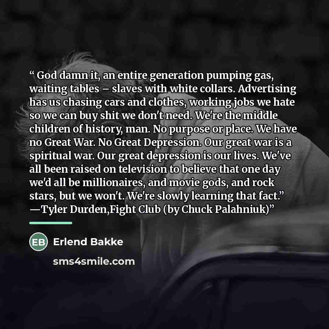 “God damn it, an entire generation pumping gas, waiting tables – slaves with white collars. Advertising has us chasing cars and clothes, working jobs we hate so we can buy shit we don't need. We're the middle children of history, man. No purpose or place. We have no Great War. No Great Depression…” quote by Erlend Bakke