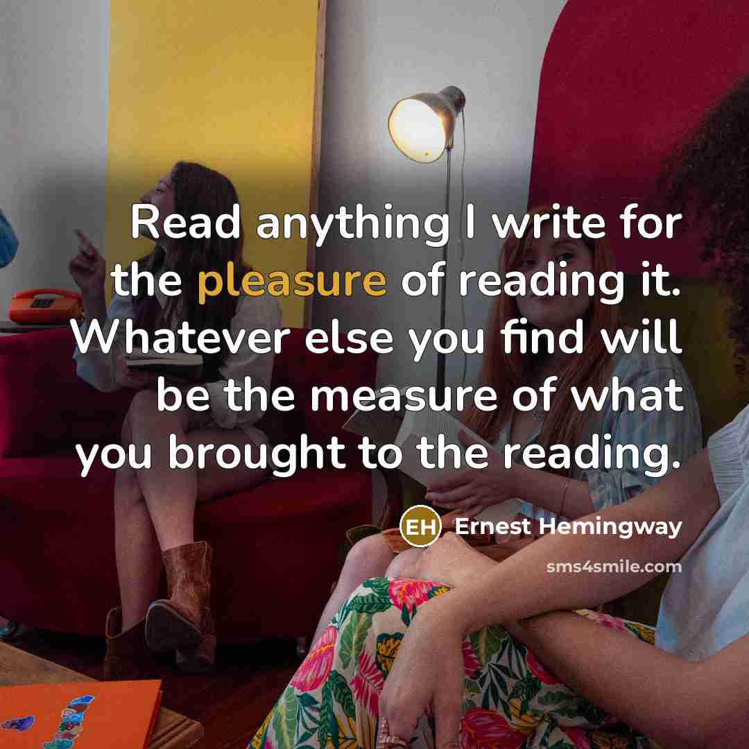 “Read anything I write for the pleasure of reading it. Whatever else you find will be the measure of what you brought to the reading.” quote by Ernest Hemingway