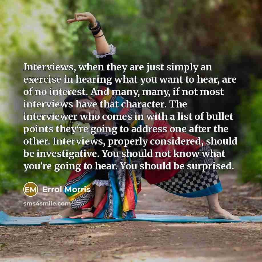 “Interviews, when they are just simply an exercise in hearing what you want to hear, are of no interest. And many, many, if not most interviews have that character. The interviewer who comes in with a list of bullet points they're going to address one after the other. Interviews, properly…” quote by Errol Morris
