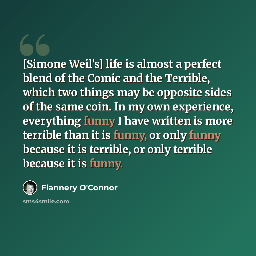 “[Simone Weil's] life is almost a perfect blend of the Comic and the Terrible, which two things may be opposite sides of the same coin. In my own experience, everything funny I have written is more terrible than it is funny, or only funny because it is terrible, or only terrible because it is funny.” quote by Flannery O'Connor
