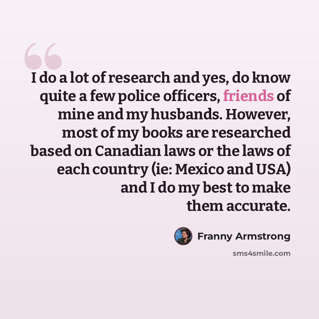 “I do a lot of research and yes, do know quite a few police officers, friends of mine and my husbands. However, most of my books are researched based on Canadian laws or the laws of each country (ie: Mexico and USA) and I do my best to make them accurate.” quote by Franny Armstrong