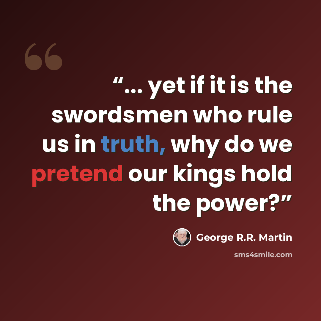 “... yet if it is the swordsmen who rule us in truth, why do we pretend our kings hold the power?” quote by George R.R. Martin