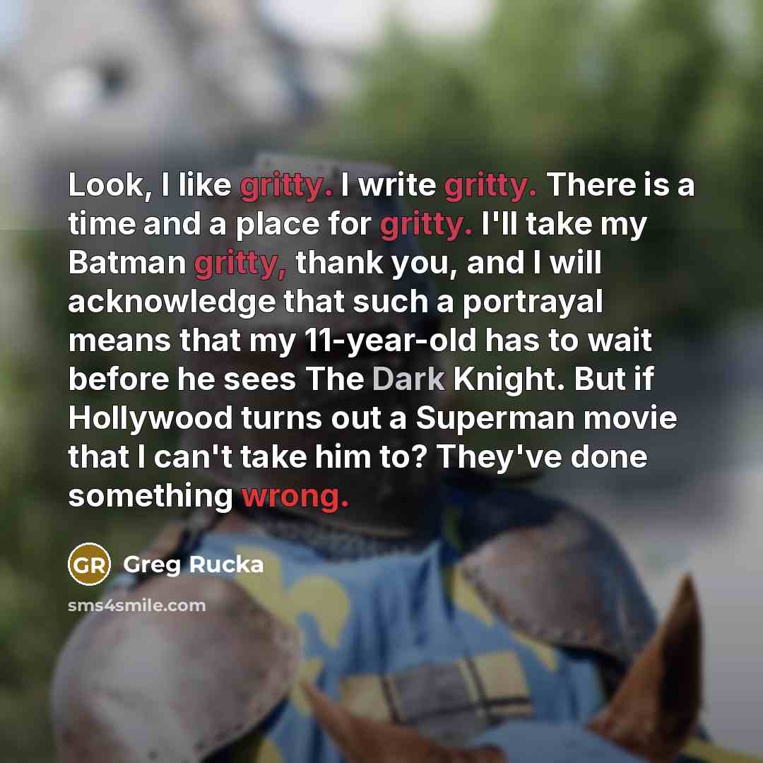 “Look, I like gritty. I write gritty. There is a time and a place for gritty. I'll take my Batman gritty, thank you, and I will acknowledge that such a portrayal means that my 11-year-old has to wait before he sees The Dark Knight. But if Hollywood turns out a Superman movie that I can't take him…” quote by Greg Rucka