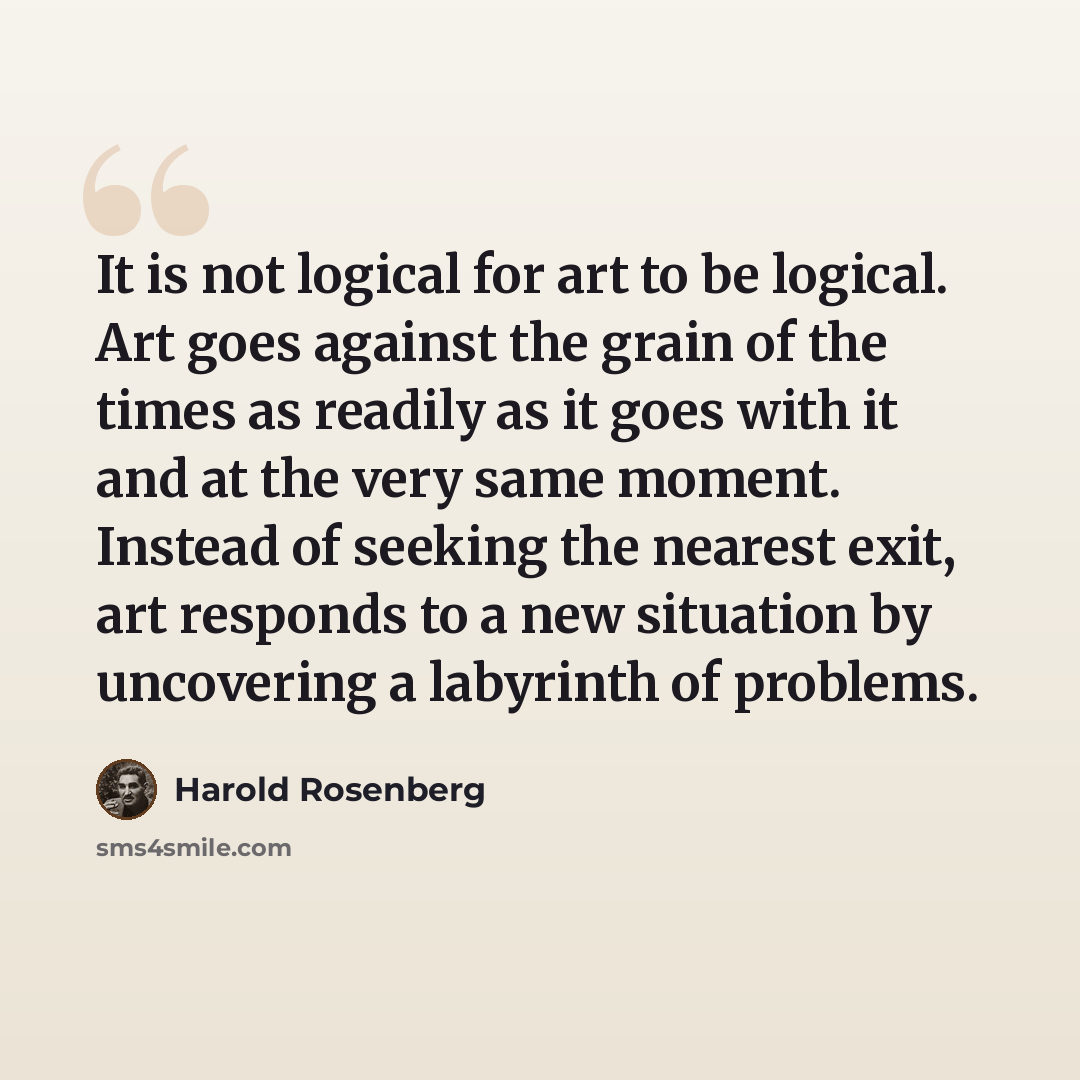 “It is not logical for art to be logical. Art goes against the grain of the times as readily as it goes with it and at the very same moment. Instead of seeking the nearest exit, art responds to a new situation by uncovering a labyrinth of problems.” quote by Harold Rosenberg