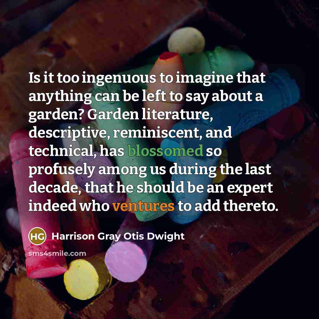 “Is it too ingenuous to imagine that anything can be left to say about a garden? Garden literature, descriptive, reminiscent, and technical, has blossomed so profusely among us during the last decade, that he should be an expert indeed who ventures to add thereto.” quote by Harrison Gray Otis Dwight