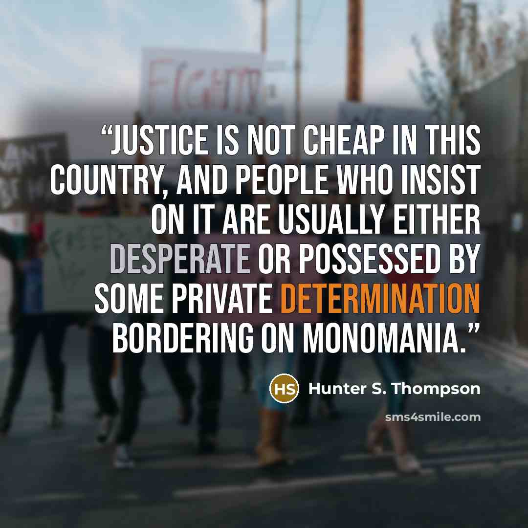 “Justice is not cheap in this country, and people who insist on it are usually either desperate or possessed by some private determination bordering on monomania.” quote by Hunter S. Thompson