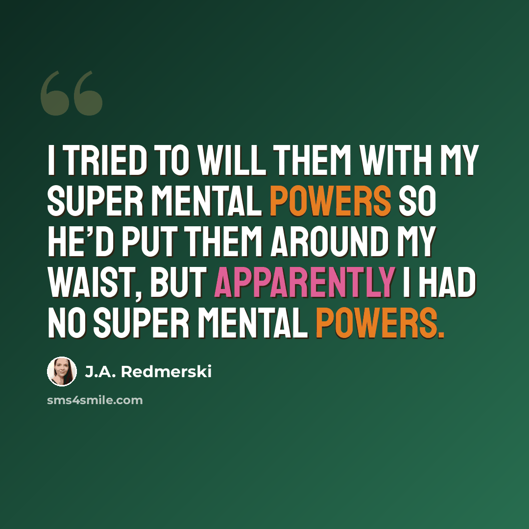 “I tried to will them with my super mental powers so he’d put them around my waist, but apparently I had no super mental powers.” quote by J.A. Redmerski