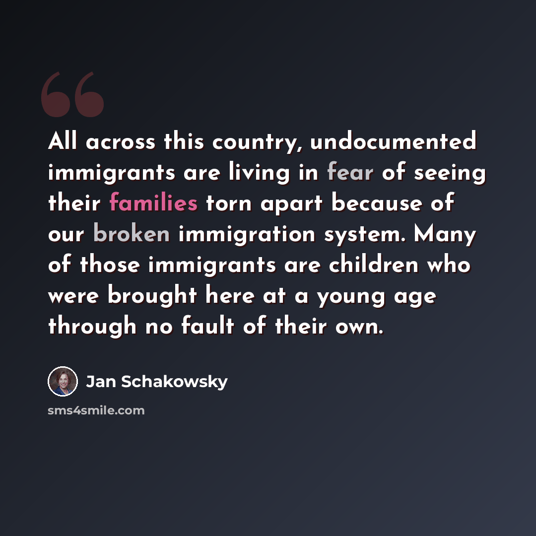 “All across this country, undocumented immigrants are living in fear of seeing their families torn apart because of our broken immigration system. Many of those immigrants are children who were brought here at a young age through no fault of their own.” quote by Jan Schakowsky