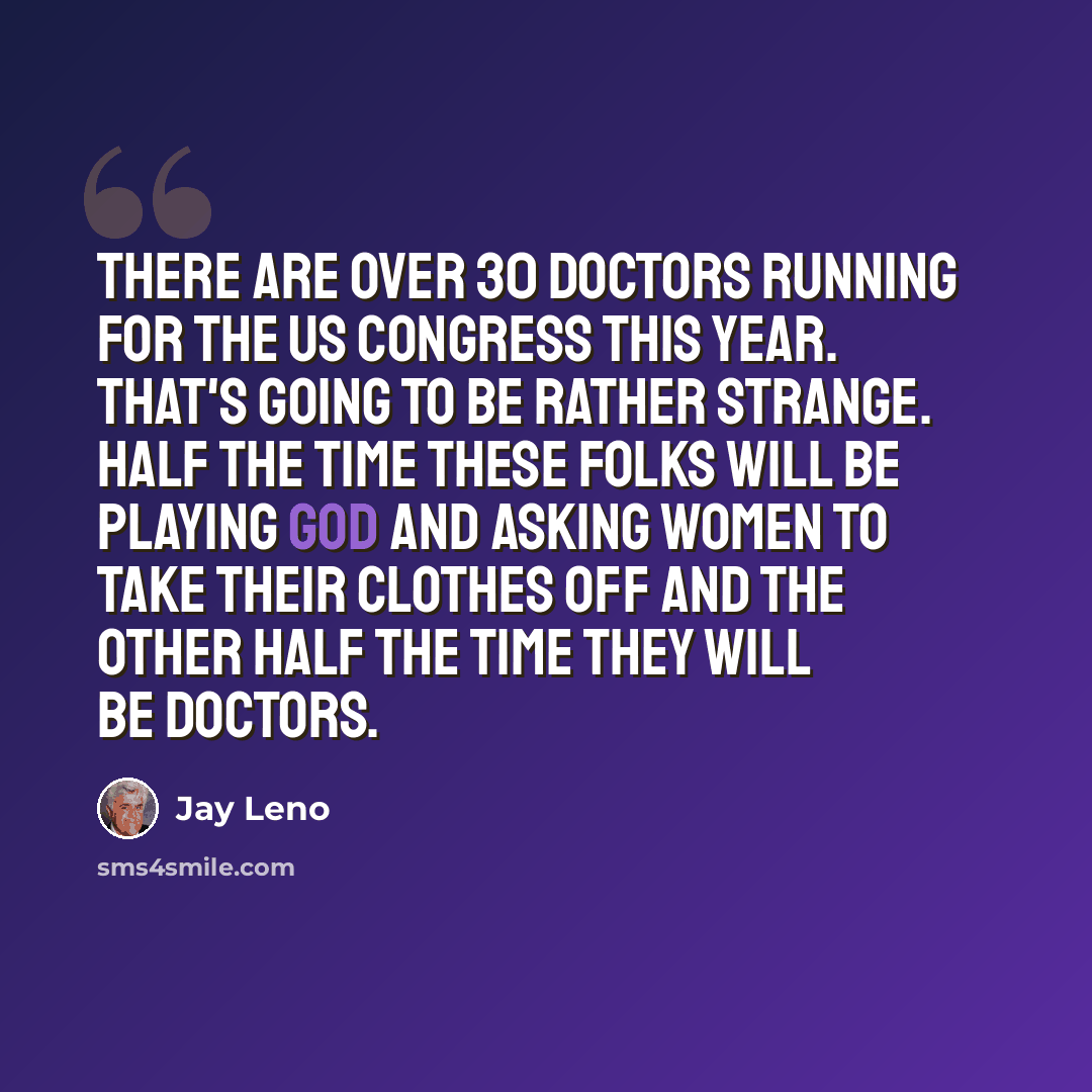 “There are over 30 doctors running for the US Congress this year. That's going to be rather strange. Half the time these folks will be playing God and asking women to take their clothes off and the other half the time they will be doctors.” quote by Jay Leno