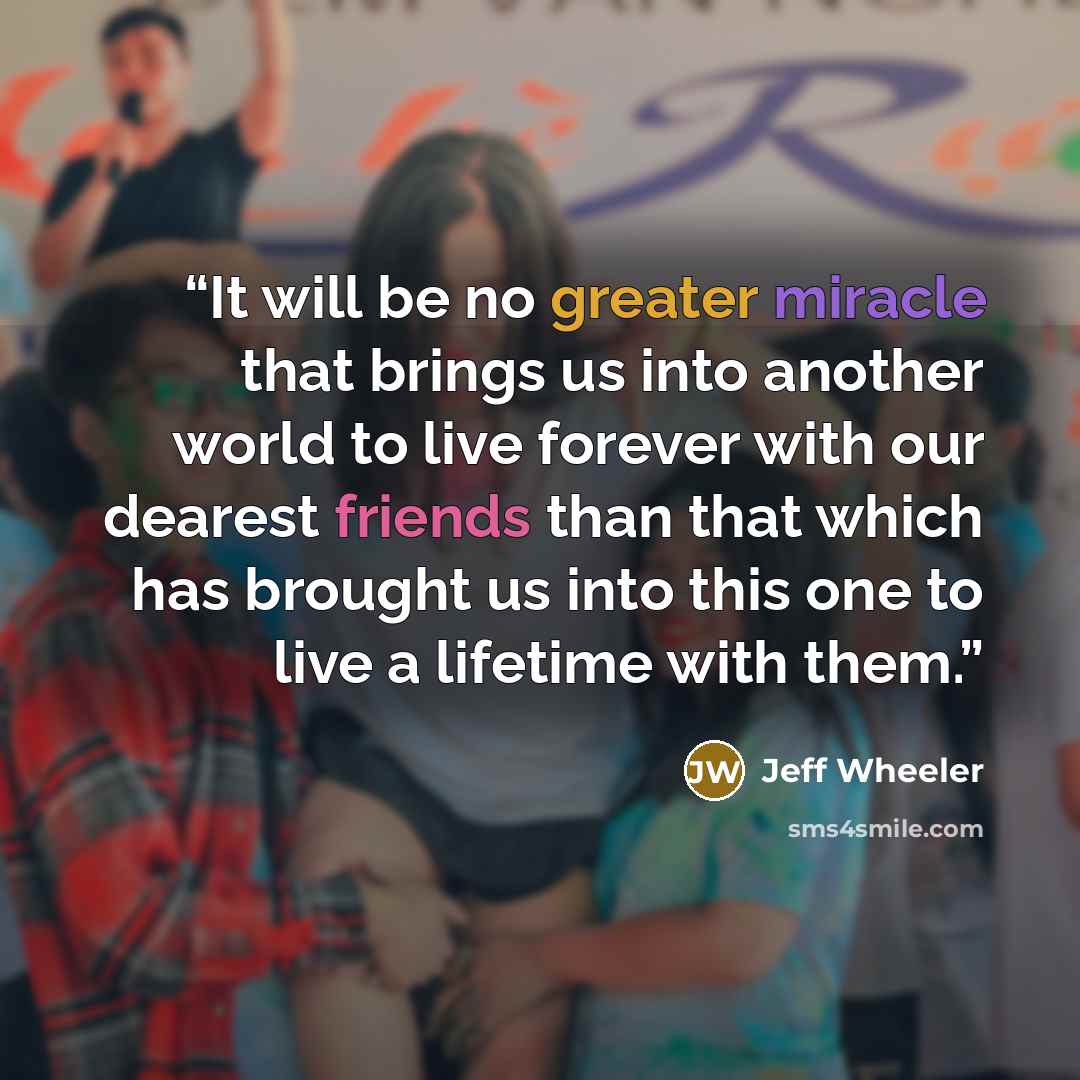 “It will be no greater miracle that brings us into another world to live forever with our dearest friends than that which has brought us into this one to live a lifetime with them.” quote by Jeff Wheeler