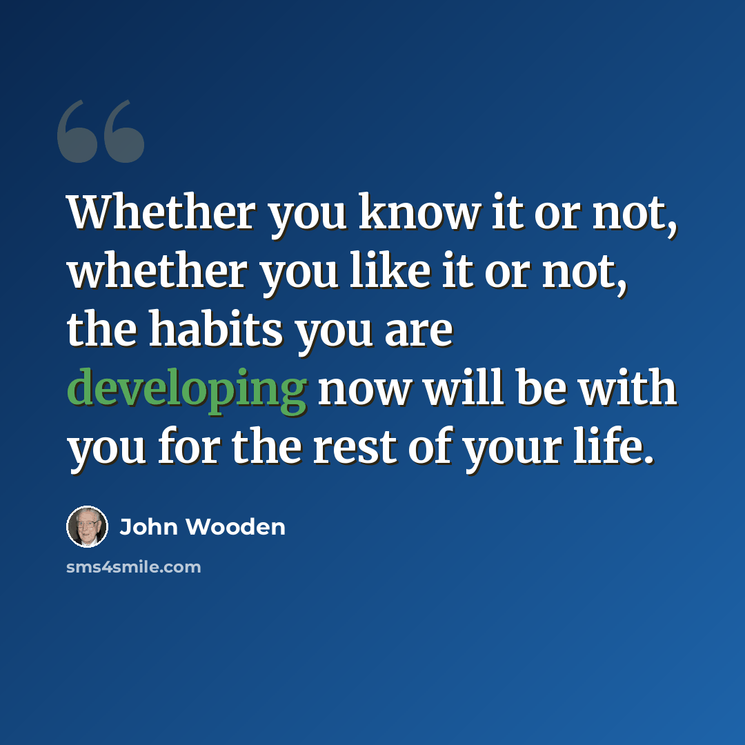 “Whether you know it or not, whether you like it or not, the habits you are developing now will be with you for the rest of your life.” quote by John Wooden